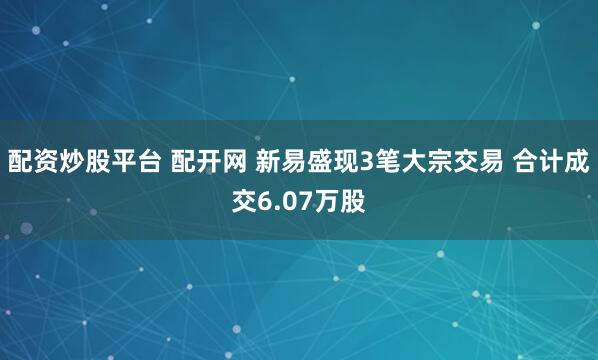 配资炒股平台 配开网 新易盛现3笔大宗交易 合计成交6.07万股