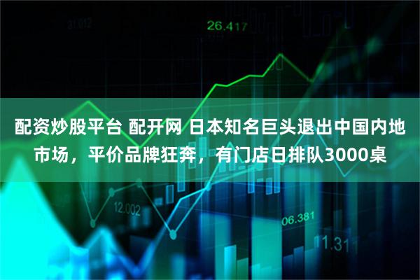 配资炒股平台 配开网 日本知名巨头退出中国内地市场，平价品牌狂奔，有门店日排队3000桌