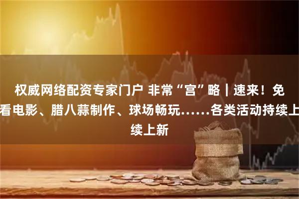 权威网络配资专家门户 非常“宫”略｜速来！免费看电影、腊八蒜制作、球场畅玩……各类活动持续上新