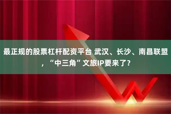 最正规的股票杠杆配资平台 武汉、长沙、南昌联盟，“中三角”文旅IP要来了？