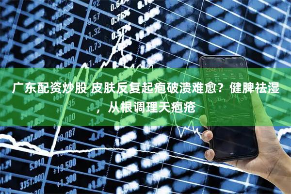 广东配资炒股 皮肤反复起疱破溃难愈？健脾祛湿，从根调理天疱疮