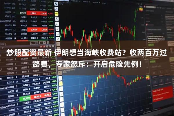 炒股配资最新 伊朗想当海峡收费站？收两百万过路费，专家怒斥：开启危险先例！
