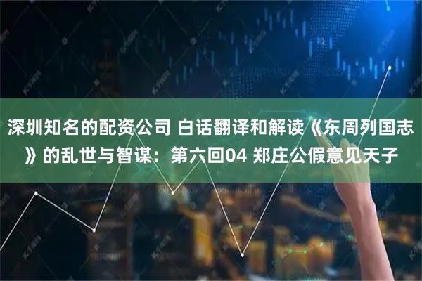 深圳知名的配资公司 白话翻译和解读《东周列国志》的乱世与智谋：第六回04 郑庄公假意见天子