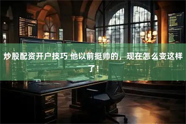 炒股配资开户技巧 他以前挺帅的，现在怎么变这样了！