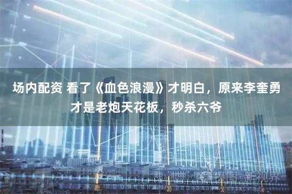 场内配资 看了《血色浪漫》才明白，原来李奎勇才是老炮天花板，秒杀六爷
