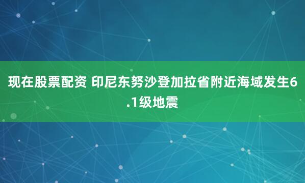 现在股票配资 印尼东努沙登加拉省附近海域发生6.1级地震