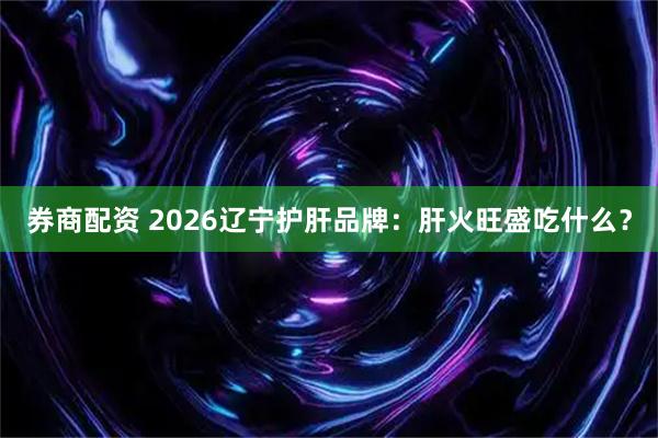 券商配资 2026辽宁护肝品牌：肝火旺盛吃什么？
