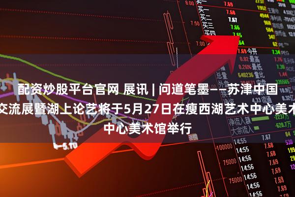 配资炒股平台官网 展讯 | 问道笔墨——苏津中国画学术交流展暨湖上论艺将于5月27日在瘦西湖艺术中心美术馆举行