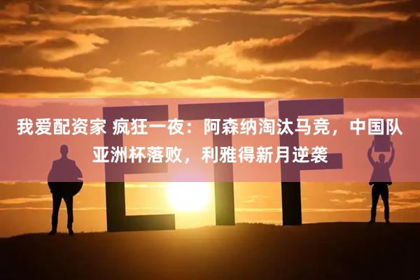我爱配资家 疯狂一夜：阿森纳淘汰马竞，中国队亚洲杯落败，利雅得新月逆袭