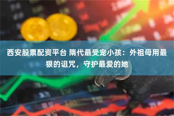 西安股票配资平台 隋代最受宠小孩：外祖母用最狠的诅咒，守护最爱的她