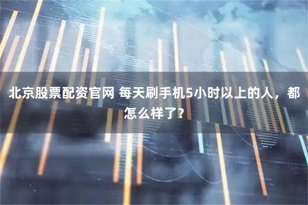 北京股票配资官网 每天刷手机5小时以上的人，都怎么样了？