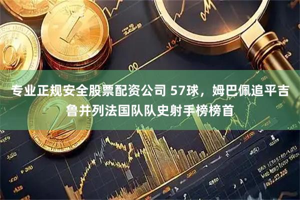专业正规安全股票配资公司 57球，姆巴佩追平吉鲁并列法国队队史射手榜榜首