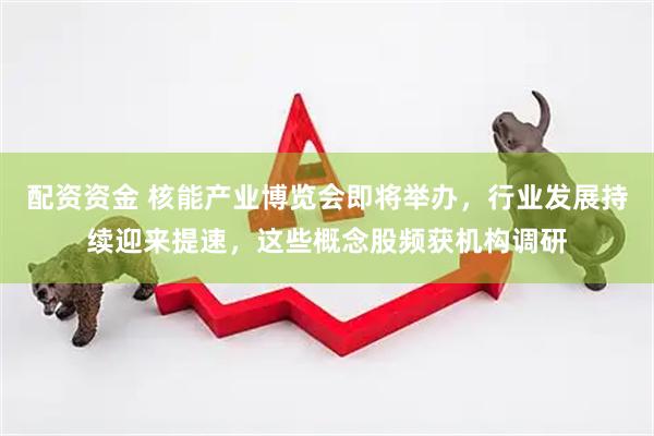 配资资金 核能产业博览会即将举办，行业发展持续迎来提速，这些概念股频获机构调研